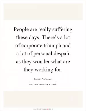 People are really suffering these days. There’s a lot of corporate triumph and a lot of personal despair as they wonder what are they working for Picture Quote #1
