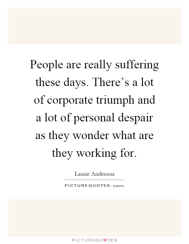 People are really suffering these days. There's a lot of corporate triumph and a lot of personal despair as they wonder what are they working for Picture Quote #1