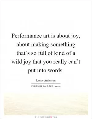 Performance art is about joy, about making something that’s so full of kind of a wild joy that you really can’t put into words Picture Quote #1