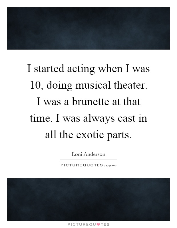 I started acting when I was 10, doing musical theater. I was a brunette at that time. I was always cast in all the exotic parts Picture Quote #1
