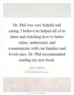 Dr. Phil was very helpful and caring. I believe he helped all of us there and watching how to better relate, understand, and communicate with our families and loved ones. Dr. Phil recommended reading my new book Picture Quote #1