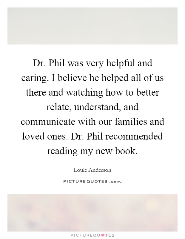 Dr. Phil was very helpful and caring. I believe he helped all of us there and watching how to better relate, understand, and communicate with our families and loved ones. Dr. Phil recommended reading my new book Picture Quote #1