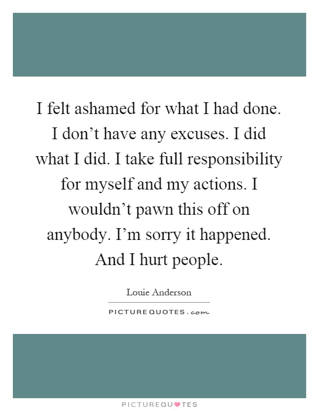 I felt ashamed for what I had done. I don't have any excuses. I did what I did. I take full responsibility for myself and my actions. I wouldn't pawn this off on anybody. I'm sorry it happened. And I hurt people Picture Quote #1