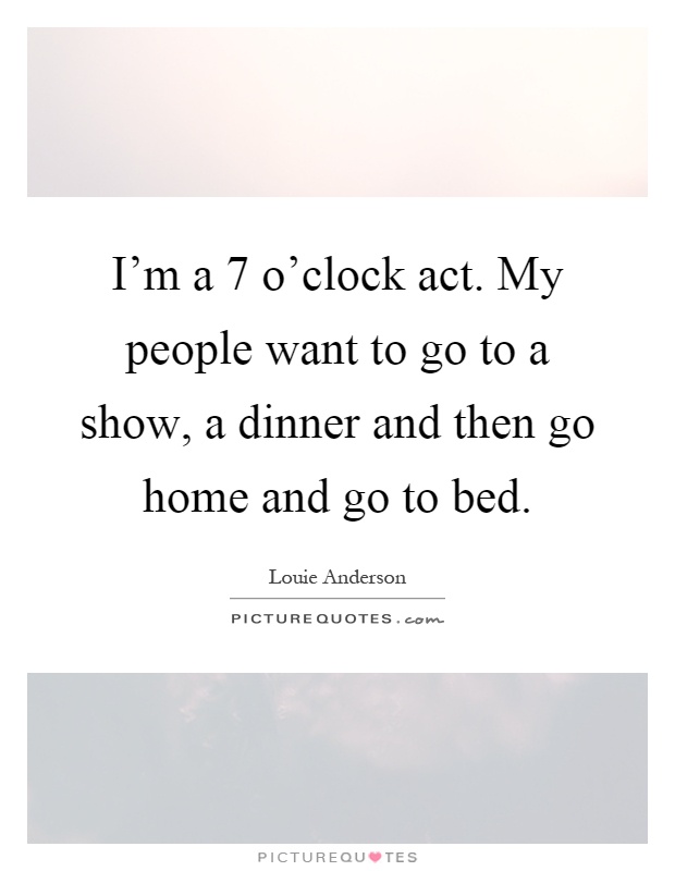 I'm a 7 o'clock act. My people want to go to a show, a dinner and then go home and go to bed Picture Quote #1