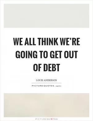 We all think we’re going to get out of debt Picture Quote #1