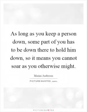 As long as you keep a person down, some part of you has to be down there to hold him down, so it means you cannot soar as you otherwise might Picture Quote #1