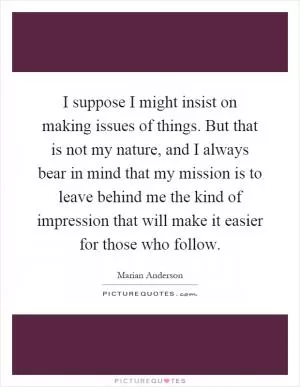 I suppose I might insist on making issues of things. But that is not my nature, and I always bear in mind that my mission is to leave behind me the kind of impression that will make it easier for those who follow Picture Quote #1