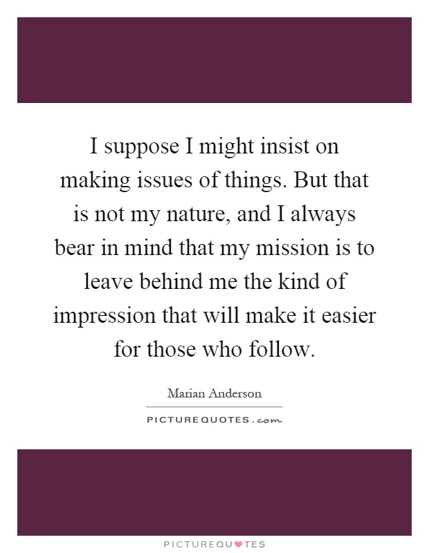 I suppose I might insist on making issues of things. But that is not my nature, and I always bear in mind that my mission is to leave behind me the kind of impression that will make it easier for those who follow Picture Quote #1