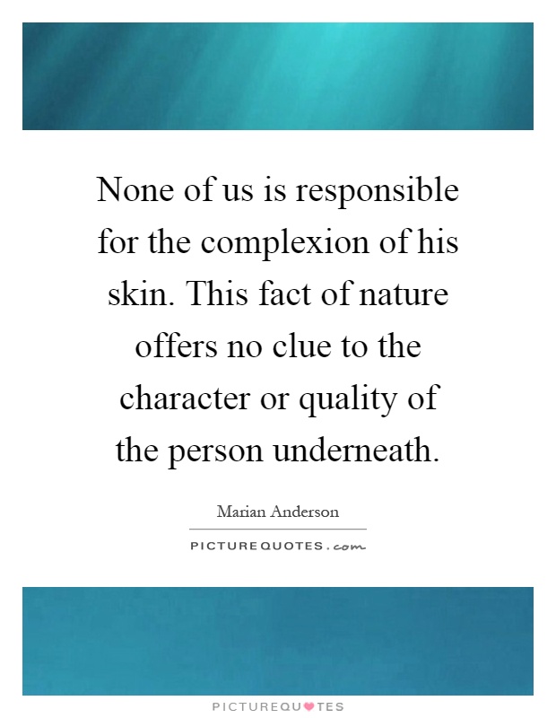 None of us is responsible for the complexion of his skin. This fact of nature offers no clue to the character or quality of the person underneath Picture Quote #1