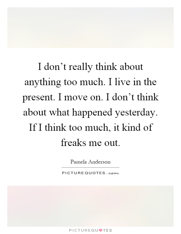 I don't really think about anything too much. I live in the present. I move on. I don't think about what happened yesterday. If I think too much, it kind of freaks me out Picture Quote #1