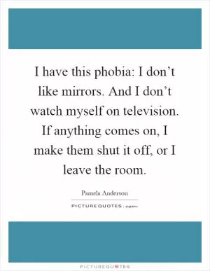 I have this phobia: I don’t like mirrors. And I don’t watch myself on television. If anything comes on, I make them shut it off, or I leave the room Picture Quote #1