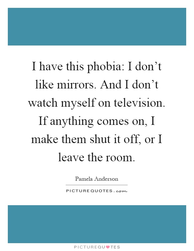 I have this phobia: I don't like mirrors. And I don't watch myself on television. If anything comes on, I make them shut it off, or I leave the room Picture Quote #1