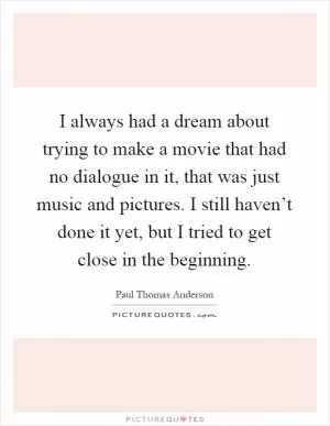 I always had a dream about trying to make a movie that had no dialogue in it, that was just music and pictures. I still haven’t done it yet, but I tried to get close in the beginning Picture Quote #1