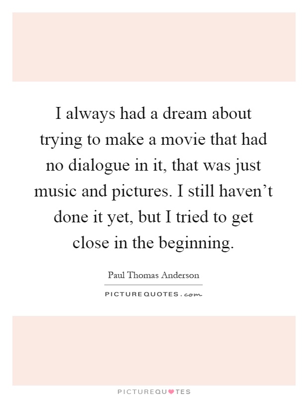 I always had a dream about trying to make a movie that had no dialogue in it, that was just music and pictures. I still haven't done it yet, but I tried to get close in the beginning Picture Quote #1