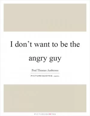 I don’t want to be the angry guy Picture Quote #1