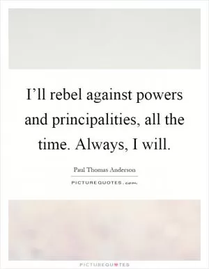 I’ll rebel against powers and principalities, all the time. Always, I will Picture Quote #1