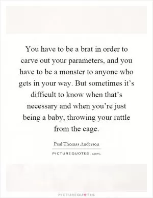 You have to be a brat in order to carve out your parameters, and you have to be a monster to anyone who gets in your way. But sometimes it’s difficult to know when that’s necessary and when you’re just being a baby, throwing your rattle from the cage Picture Quote #1