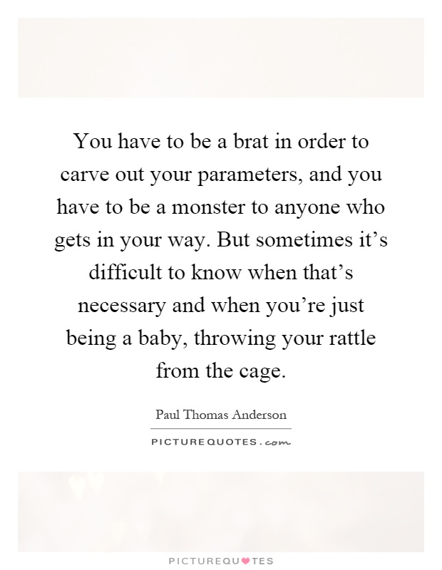 You have to be a brat in order to carve out your parameters, and you have to be a monster to anyone who gets in your way. But sometimes it's difficult to know when that's necessary and when you're just being a baby, throwing your rattle from the cage Picture Quote #1