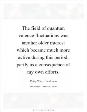 The field of quantum valence fluctuations was another older interest which became much more active during this period, partly as a consequence of my own efforts Picture Quote #1