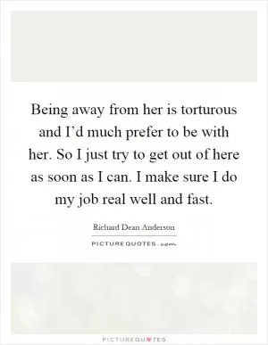 Being away from her is torturous and I’d much prefer to be with her. So I just try to get out of here as soon as I can. I make sure I do my job real well and fast Picture Quote #1