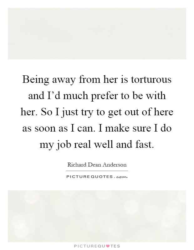 Being away from her is torturous and I'd much prefer to be with her. So I just try to get out of here as soon as I can. I make sure I do my job real well and fast Picture Quote #1