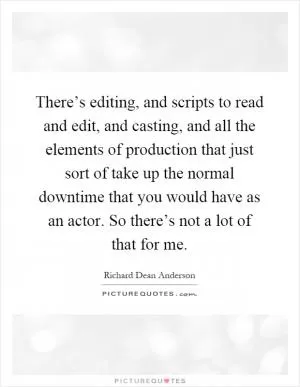 There’s editing, and scripts to read and edit, and casting, and all the elements of production that just sort of take up the normal downtime that you would have as an actor. So there’s not a lot of that for me Picture Quote #1