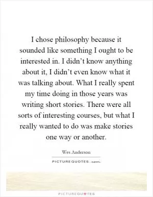 I chose philosophy because it sounded like something I ought to be interested in. I didn’t know anything about it, I didn’t even know what it was talking about. What I really spent my time doing in those years was writing short stories. There were all sorts of interesting courses, but what I really wanted to do was make stories one way or another Picture Quote #1