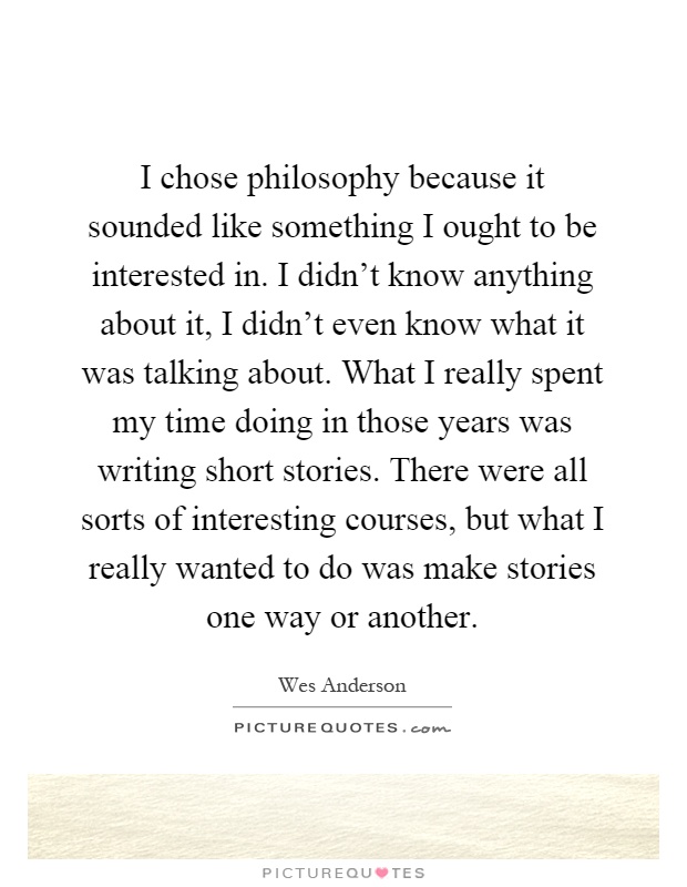 I chose philosophy because it sounded like something I ought to be interested in. I didn't know anything about it, I didn't even know what it was talking about. What I really spent my time doing in those years was writing short stories. There were all sorts of interesting courses, but what I really wanted to do was make stories one way or another Picture Quote #1