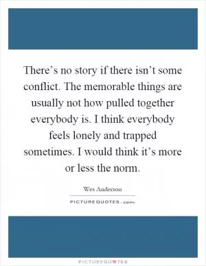 There’s no story if there isn’t some conflict. The memorable things are usually not how pulled together everybody is. I think everybody feels lonely and trapped sometimes. I would think it’s more or less the norm Picture Quote #1