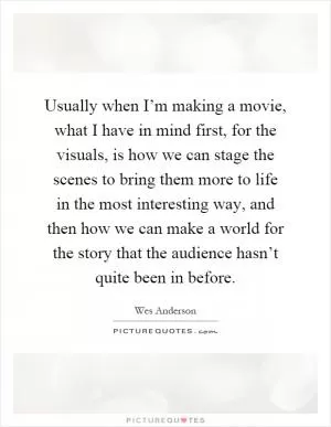 Usually when I’m making a movie, what I have in mind first, for the visuals, is how we can stage the scenes to bring them more to life in the most interesting way, and then how we can make a world for the story that the audience hasn’t quite been in before Picture Quote #1