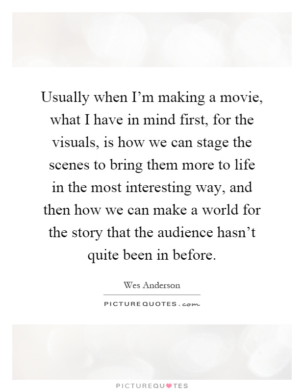 Usually when I'm making a movie, what I have in mind first, for the visuals, is how we can stage the scenes to bring them more to life in the most interesting way, and then how we can make a world for the story that the audience hasn't quite been in before Picture Quote #1