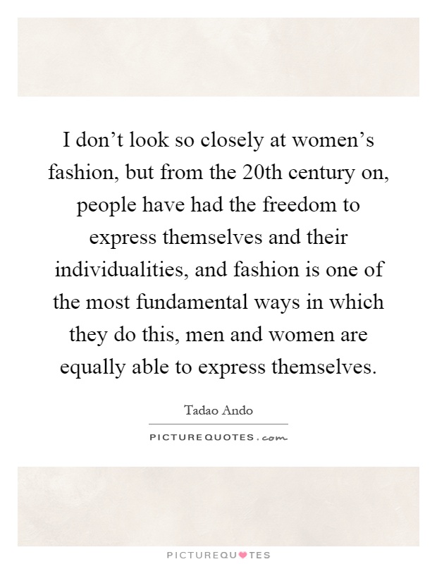 I don't look so closely at women's fashion, but from the 20th century on, people have had the freedom to express themselves and their individualities, and fashion is one of the most fundamental ways in which they do this, men and women are equally able to express themselves Picture Quote #1