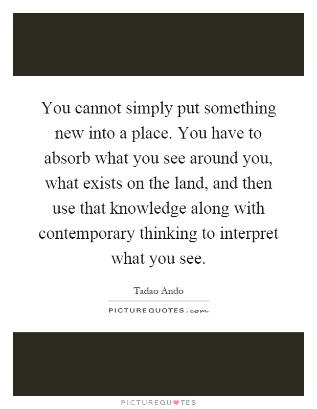 You cannot simply put something new into a place. You have to absorb what you see around you, what exists on the land, and then use that knowledge along with contemporary thinking to interpret what you see Picture Quote #1