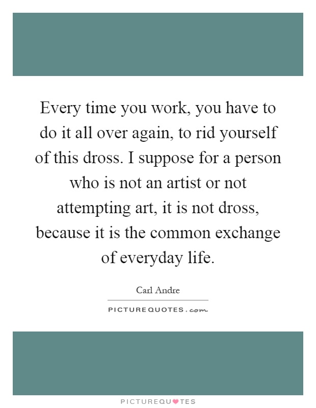 Every time you work, you have to do it all over again, to rid yourself of this dross. I suppose for a person who is not an artist or not attempting art, it is not dross, because it is the common exchange of everyday life Picture Quote #1