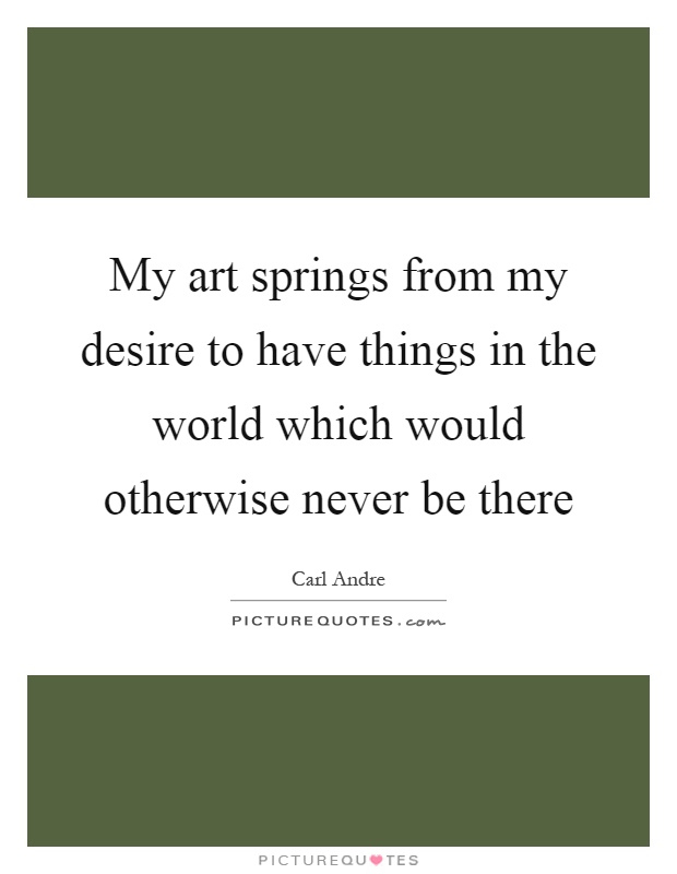My art springs from my desire to have things in the world which would otherwise never be there Picture Quote #1