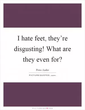 I hate feet, they’re disgusting! What are they even for? Picture Quote #1