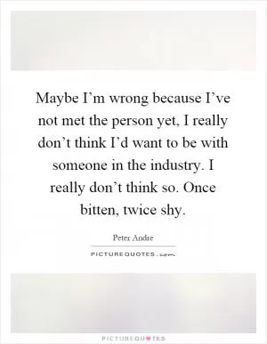 Maybe I’m wrong because I’ve not met the person yet, I really don’t think I’d want to be with someone in the industry. I really don’t think so. Once bitten, twice shy Picture Quote #1