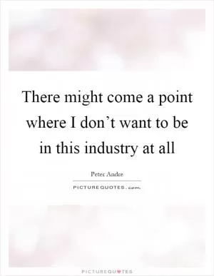 There might come a point where I don’t want to be in this industry at all Picture Quote #1