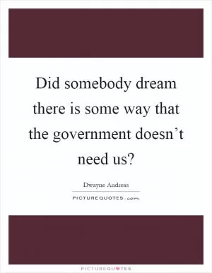 Did somebody dream there is some way that the government doesn’t need us? Picture Quote #1
