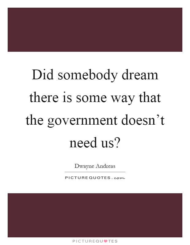 Did somebody dream there is some way that the government doesn't need us? Picture Quote #1