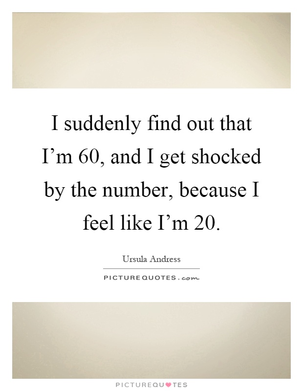 I suddenly find out that I'm 60, and I get shocked by the number, because I feel like I'm 20 Picture Quote #1