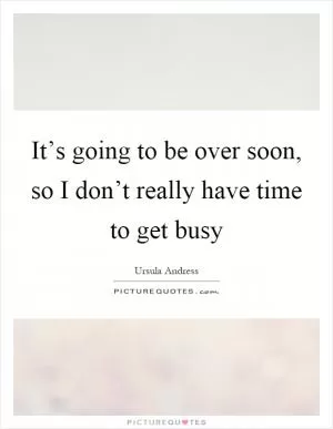 It’s going to be over soon, so I don’t really have time to get busy Picture Quote #1