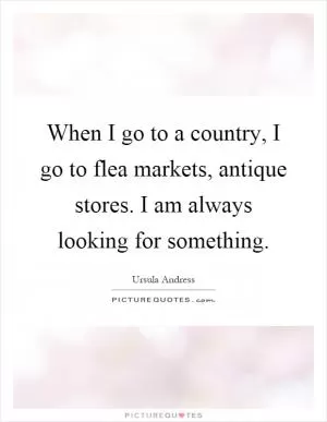 When I go to a country, I go to flea markets, antique stores. I am always looking for something Picture Quote #1