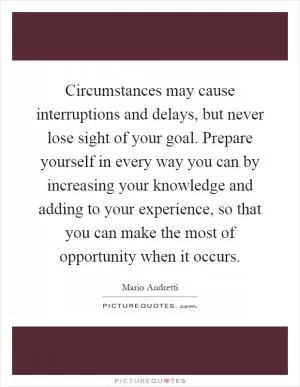 Circumstances may cause interruptions and delays, but never lose sight of your goal. Prepare yourself in every way you can by increasing your knowledge and adding to your experience, so that you can make the most of opportunity when it occurs Picture Quote #1