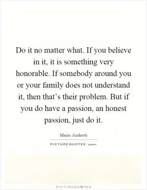 Do it no matter what. If you believe in it, it is something very honorable. If somebody around you or your family does not understand it, then that’s their problem. But if you do have a passion, an honest passion, just do it Picture Quote #1