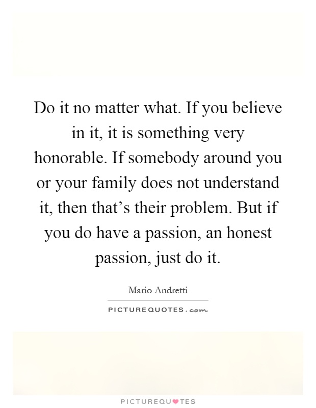 Do it no matter what. If you believe in it, it is something very honorable. If somebody around you or your family does not understand it, then that's their problem. But if you do have a passion, an honest passion, just do it Picture Quote #1