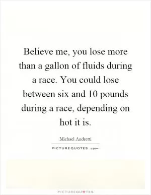 Believe me, you lose more than a gallon of fluids during a race. You could lose between six and 10 pounds during a race, depending on hot it is Picture Quote #1