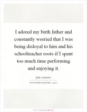 I adored my birth father and constantly worried that I was being disloyal to him and his schoolteacher roots if I spent too much time performing and enjoying it Picture Quote #1