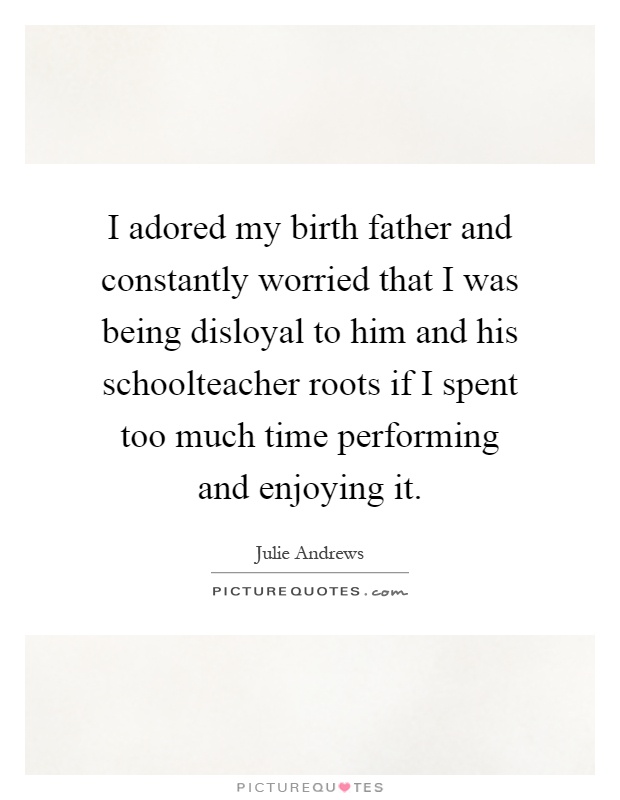 I adored my birth father and constantly worried that I was being disloyal to him and his schoolteacher roots if I spent too much time performing and enjoying it Picture Quote #1