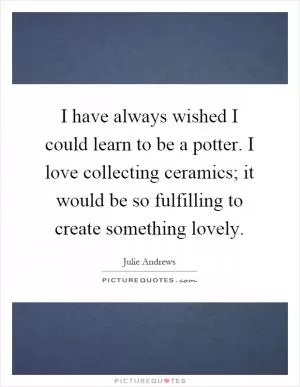 I have always wished I could learn to be a potter. I love collecting ceramics; it would be so fulfilling to create something lovely Picture Quote #1
